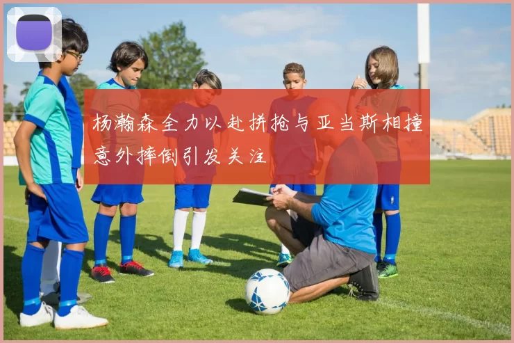 杨瀚森全力以赴拼抢与亚当斯相撞意外摔倒引发关注