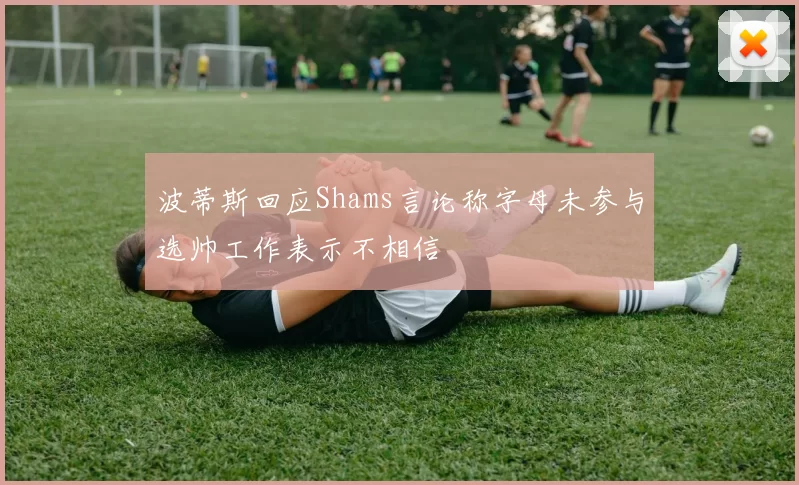 波蒂斯回应Shams言论称字母未参与选帅工作表示不相信