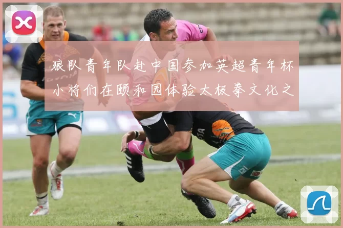 狼队青年队赴中国参加英超青年杯小将们在颐和园体验太极拳文化之旅