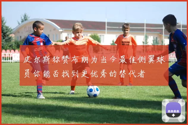 皮尔斯称赞布朗为当今最佳侧翼球员你能否找到更优秀的替代者