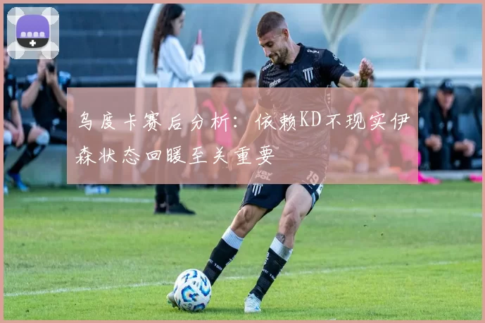 乌度卡赛后分析：依赖KD不现实伊森状态回暖至关重要