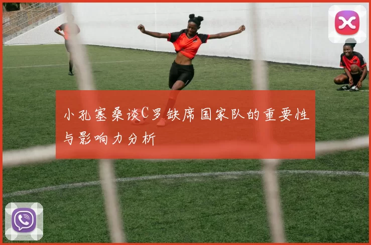小孔塞桑谈C罗缺席国家队的重要性与影响力分析