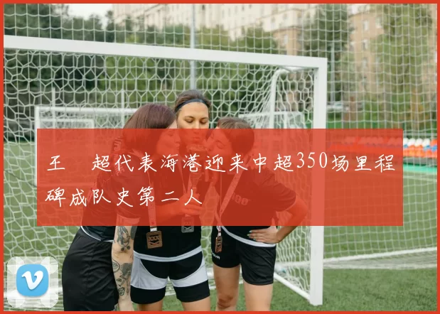 王燊超代表海港迎来中超350场里程碑成队史第二人