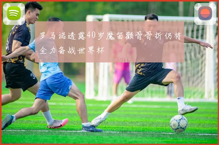 罗马诺透露40岁魔笛颧骨骨折仍将全力备战世界杯