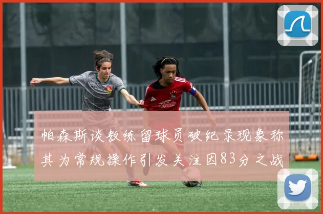 帕森斯谈教练留球员破纪录现象称其为常规操作引发关注因83分之战
