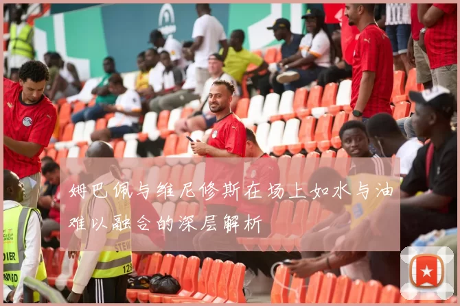 姆巴佩与维尼修斯在场上如水与油难以融合的深层解析