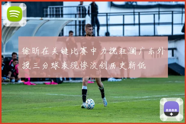 徐昕在关键比赛中力挽狂澜广东外援三分球表现惨淡创历史新低
