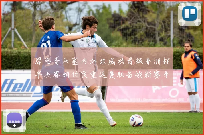 摩洛哥和塞内加尔成功晋级非洲杯半决赛姆伯莫重返曼联备战新赛季
