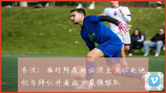 齐沃：面对阿森纳必须全力以赴他们与拜仁并肩成为最强球队