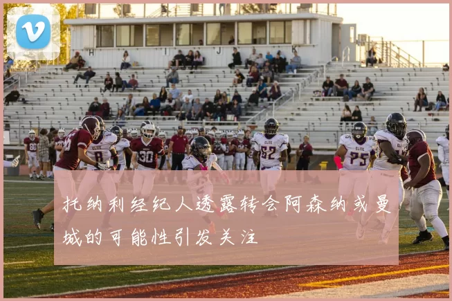 托纳利经纪人透露转会阿森纳或曼城的可能性引发关注