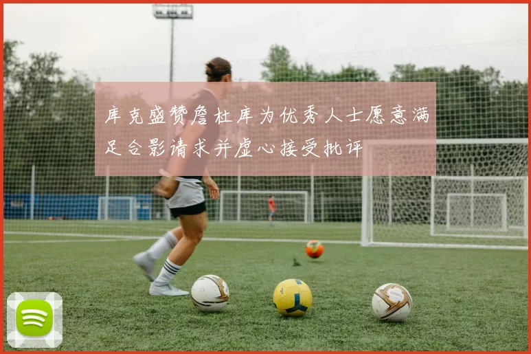 库克盛赞詹杜库为优秀人士愿意满足合影请求并虚心接受批评